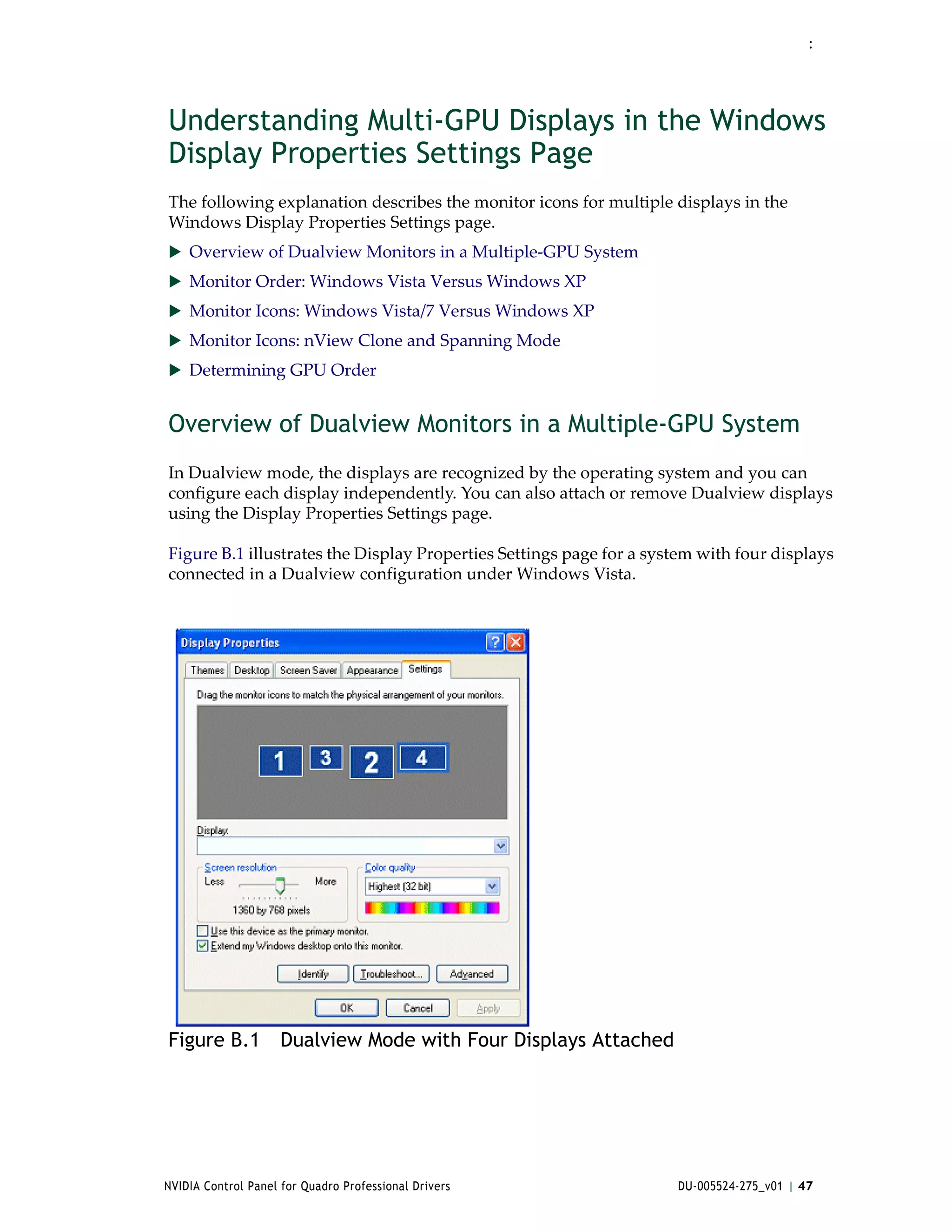 :




Understanding Multi-GPU Displays in the Windows
Display Properties Settings Page
The following explanation describes the monitor icons for multiple displays in the 
Windows Display Properties Settings page.
 Overview of Dualview Monitors in a Multiple‐GPU System
 Monitor Order: Windows Vista Versus Windows XP
 Monitor Icons: Windows Vista/7 Versus Windows XP
 Monitor Icons: nView Clone and Spanning Mode
 Determining GPU Order


Overview of Dualview Monitors in a Multiple-GPU System
In Dualview mode, the displays are recognized by the operating system and you can 
configure each display independently. You can also attach or remove Dualview displays 
using the Display Properties Settings page.  

Figure B.1 illustrates the Display Properties Settings page for a system with four displays 
connected in a Dualview configuration under Windows Vista. 




Figure B.1 Dualview Mode with Four Displays Attached




NVIDIA Control Panel for Quadro Professional Drivers                  DU-005524-275_v01 | 47
 