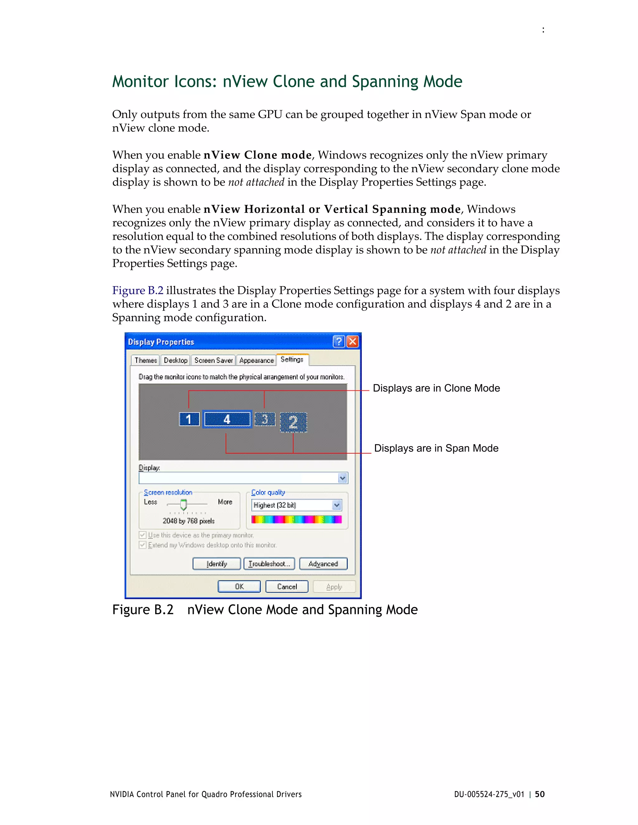 :




Monitor Icons: nView Clone and Spanning Mode
Only outputs from the same GPU can be grouped together in nView Span mode or 
nView clone mode.

When you enable nView Clone mode, Windows recognizes only the nView primary 
display as connected, and the display corresponding to the nView secondary clone mode 
display is shown to be not attached in the Display Properties Settings page. 

When you enable nView Horizontal or Vertical Spanning mode, Windows 
recognizes only the nView primary display as connected, and considers it to have a 
resolution equal to the combined resolutions of both displays. The display corresponding 
to the nView secondary spanning mode display is shown to be not attached in the Display 
Properties Settings page. 

Figure B.2 illustrates the Display Properties Settings page for a system with four displays 
where displays 1 and 3 are in a Clone mode configuration and displays 4 and 2 are in a 
Spanning mode configuration. 




                                                       Displays are in Clone Mode




                                                       Displays are in Span Mode




Figure B.2 nView Clone Mode and Spanning Mode




NVIDIA Control Panel for Quadro Professional Drivers                   DU-005524-275_v01 | 50
 