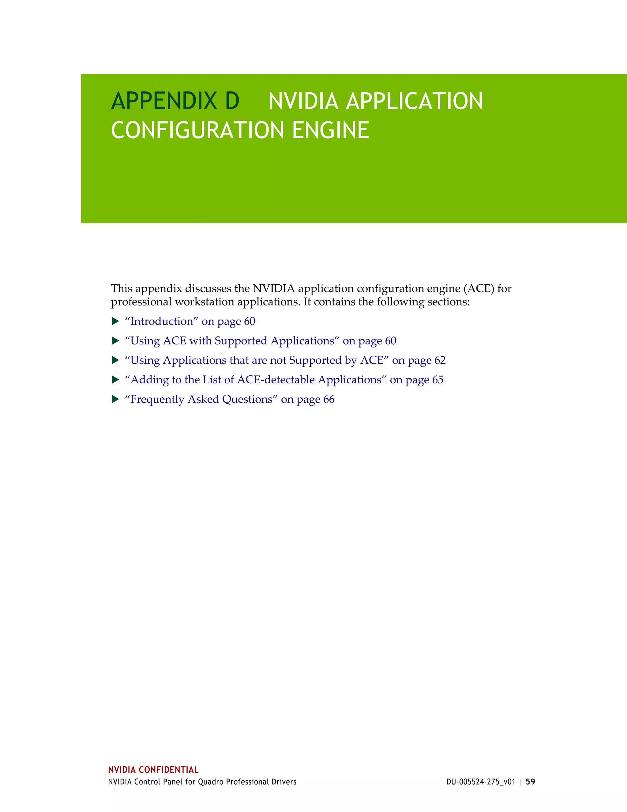 APPENDIX D NVIDIA APPLICATION
CONFIGURATION ENGINE




This appendix discusses the NVIDIA application configuration engine (ACE) for 
professional workstation applications. It contains the following sections:
 “Introduction” on page 60
 “Using ACE with Supported Applications” on page 60
 “Using Applications that are not Supported by ACE” on page 62
 “Adding to the List of ACE‐detectable Applications” on page 65
 “Frequently Asked Questions” on page 66




NVIDIA CONFIDENTIAL
NVIDIA Control Panel for Quadro Professional Drivers               DU-005524-275_v01 | 59
 