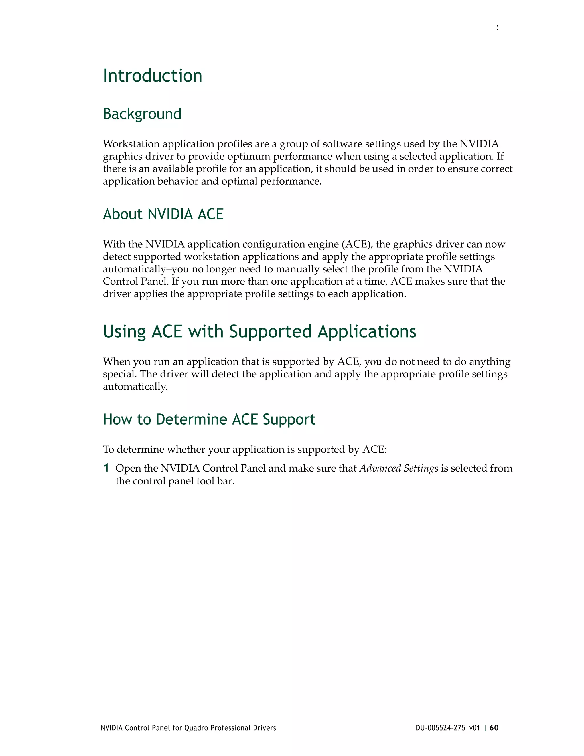 :




Introduction

Background
Workstation application profiles are a group of software settings used by the NVIDIA 
graphics driver to provide optimum performance when using a selected application. If 
there is an available profile for an application, it should be used in order to ensure correct 
application behavior and optimal performance. 


About NVIDIA ACE
With the NVIDIA application configuration engine (ACE), the graphics driver can now 
detect supported workstation applications and apply the appropriate profile settings 
automatically–you no longer need to manually select the profile from the NVIDIA 
Control Panel. If you run more than one application at a time, ACE makes sure that the 
driver applies the appropriate profile settings to each application. 


Using ACE with Supported Applications
When you run an application that is supported by ACE, you do not need to do anything 
special. The driver will detect the application and apply the appropriate profile settings 
automatically.


How to Determine ACE Support
To determine whether your application is supported by ACE:
1 Open the NVIDIA Control Panel and make sure that Advanced Settings is selected from 
    the control panel tool bar.




NVIDIA Control Panel for Quadro Professional Drivers                    DU-005524-275_v01 | 60
 