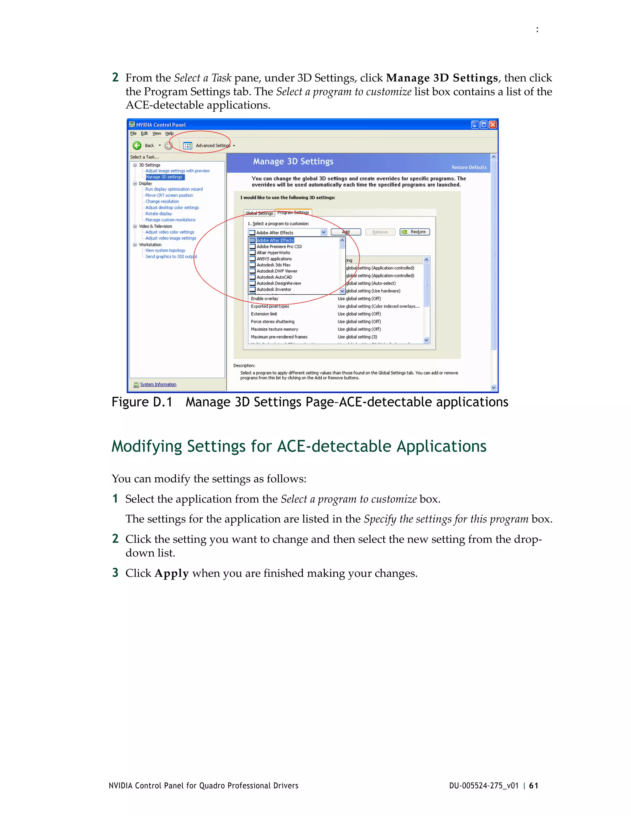 :




2 From the Select a Task pane, under 3D Settings, click Manage 3D Settings, then click 
    the Program Settings tab. The Select a program to customize list box contains a list of the 
    ACE‐detectable applications.




Figure D.1 Manage 3D Settings Page–ACE-detectable applications


Modifying Settings for ACE-detectable Applications
You can modify the settings as follows:
1 Select the application from the Select a program to customize box. 
    The settings for the application are listed in the Specify the settings for this program box.
2 Click the setting you want to change and then select the new setting from the drop‐
    down list.
3 Click Apply when you are finished making your changes.




NVIDIA Control Panel for Quadro Professional Drivers                      DU-005524-275_v01 | 61
 