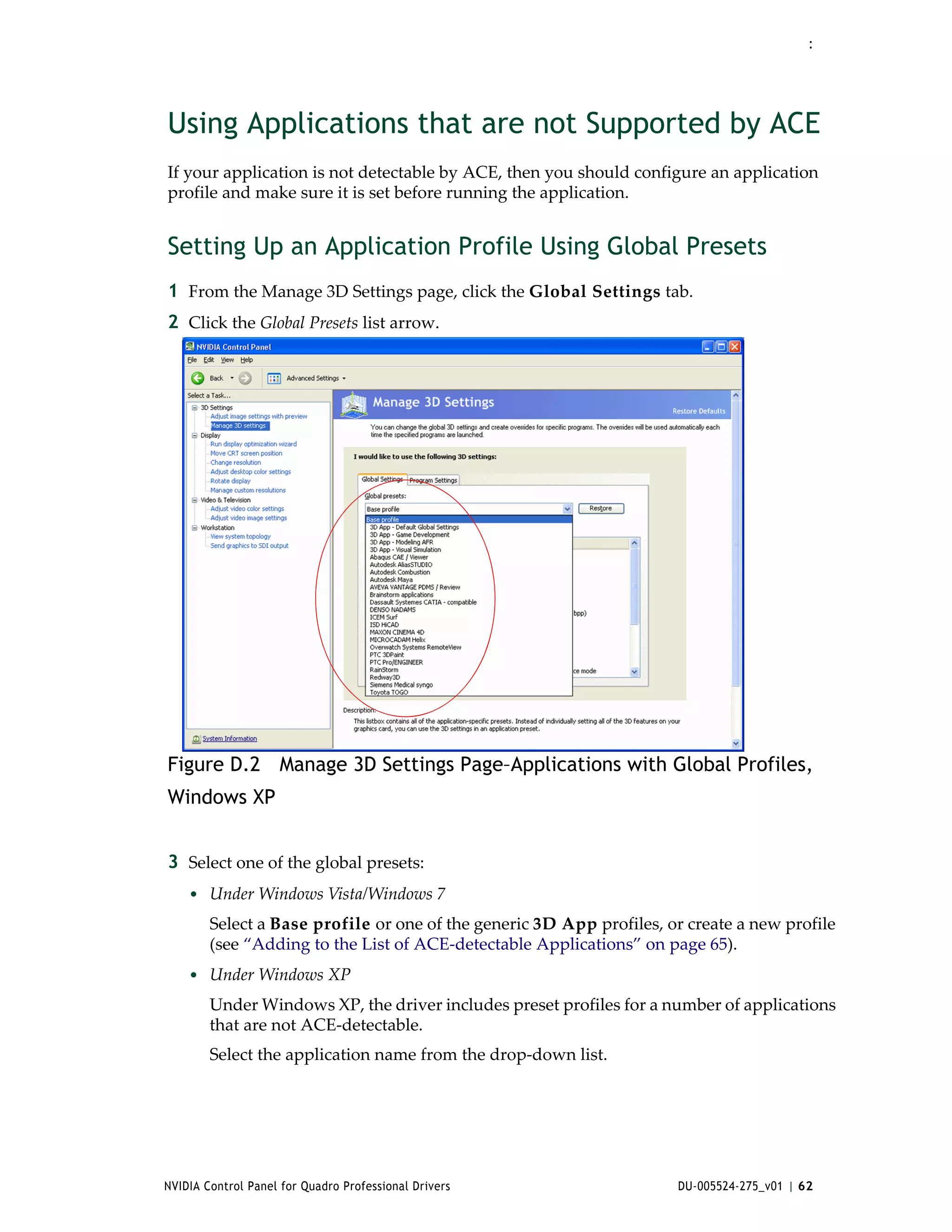 :




Using Applications that are not Supported by ACE
If your application is not detectable by ACE, then you should configure an application 
profile and make sure it is set before running the application.


Setting Up an Application Profile Using Global Presets
1 From the Manage 3D Settings page, click the Global Settings tab.
2 Click the Global Presets list arrow.




Figure D.2 Manage 3D Settings Page–Applications with Global Profiles,
Windows XP


3 Select one of the global presets:
    • Under Windows Vista/Windows 7
        Select a Base profile or one of the generic 3D App profiles, or create a new profile 
        (see “Adding to the List of ACE‐detectable Applications” on page 65). 
    • Under Windows XP 
        Under Windows XP, the driver includes preset profiles for a number of applications 
        that are not ACE‐detectable.
        Select the application name from the drop‐down list.




NVIDIA Control Panel for Quadro Professional Drivers                   DU-005524-275_v01 | 62
 