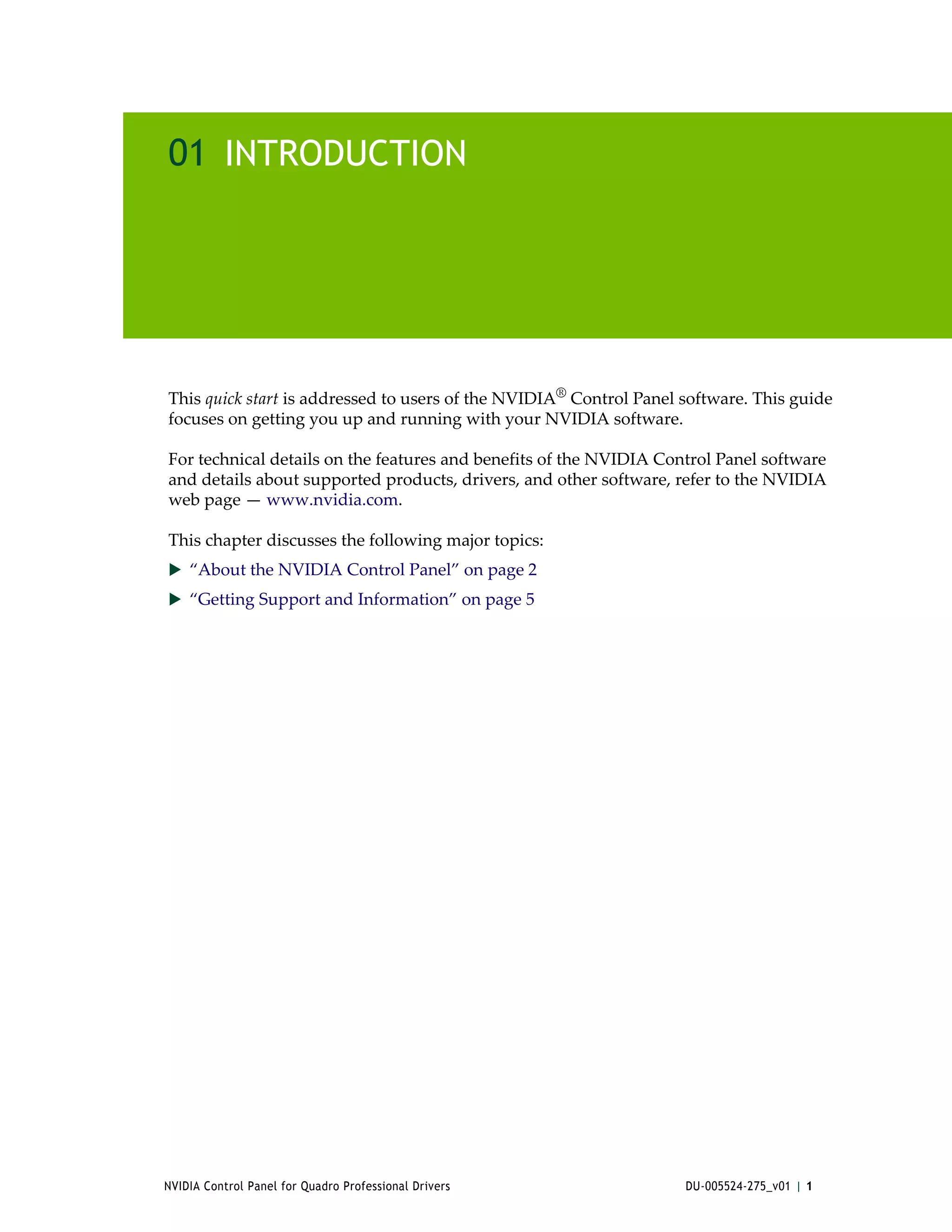 01 INTRODUCTION




This quick start is addressed to users of the NVIDIA® Control Panel software. This guide 
focuses on getting you up and running with your NVIDIA software.

For technical details on the features and benefits of the NVIDIA Control Panel software 
and details about supported products, drivers, and other software, refer to the NVIDIA 
web page — www.nvidia.com.

This chapter discusses the following major topics:
 “About the NVIDIA Control Panel” on page 2
 “Getting Support and Information” on page 5




NVIDIA Control Panel for Quadro Professional Drivers                DU-005524-275_v01 | 1
 