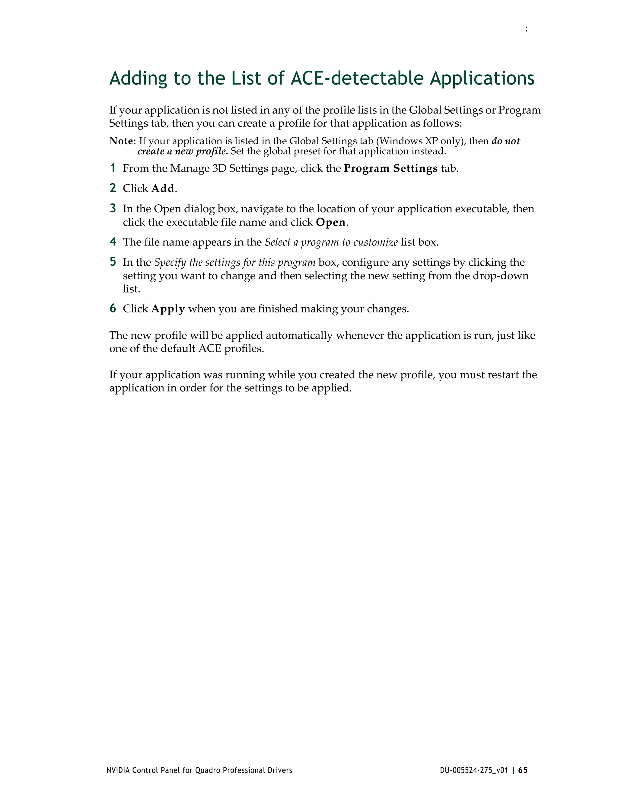 :




Adding to the List of ACE-detectable Applications
If your application is not listed in any of the profile lists in the Global Settings or Program 
Settings tab, then you can create a profile for that application as follows:
Note: If your application is listed in the Global Settings tab (Windows XP only), then do not 
     create a new profile. Set the global preset for that application instead.
1 From the Manage 3D Settings page, click the Program Settings tab.
2 Click Add.
3 In the Open dialog box, navigate to the location of your application executable, then 
    click the executable file name and click Open.
4 The file name appears in the Select a program to customize list box.
5 In the Specify the settings for this program box, configure any settings by clicking the 
    setting you want to change and then selecting the new setting from the drop‐down 
    list.
6 Click Apply when you are finished making your changes.

The new profile will be applied automatically whenever the application is run, just like 
one of the default ACE profiles.

If your application was running while you created the new profile, you must restart the 
application in order for the settings to be applied.




NVIDIA Control Panel for Quadro Professional Drivers                       DU-005524-275_v01 | 65
 