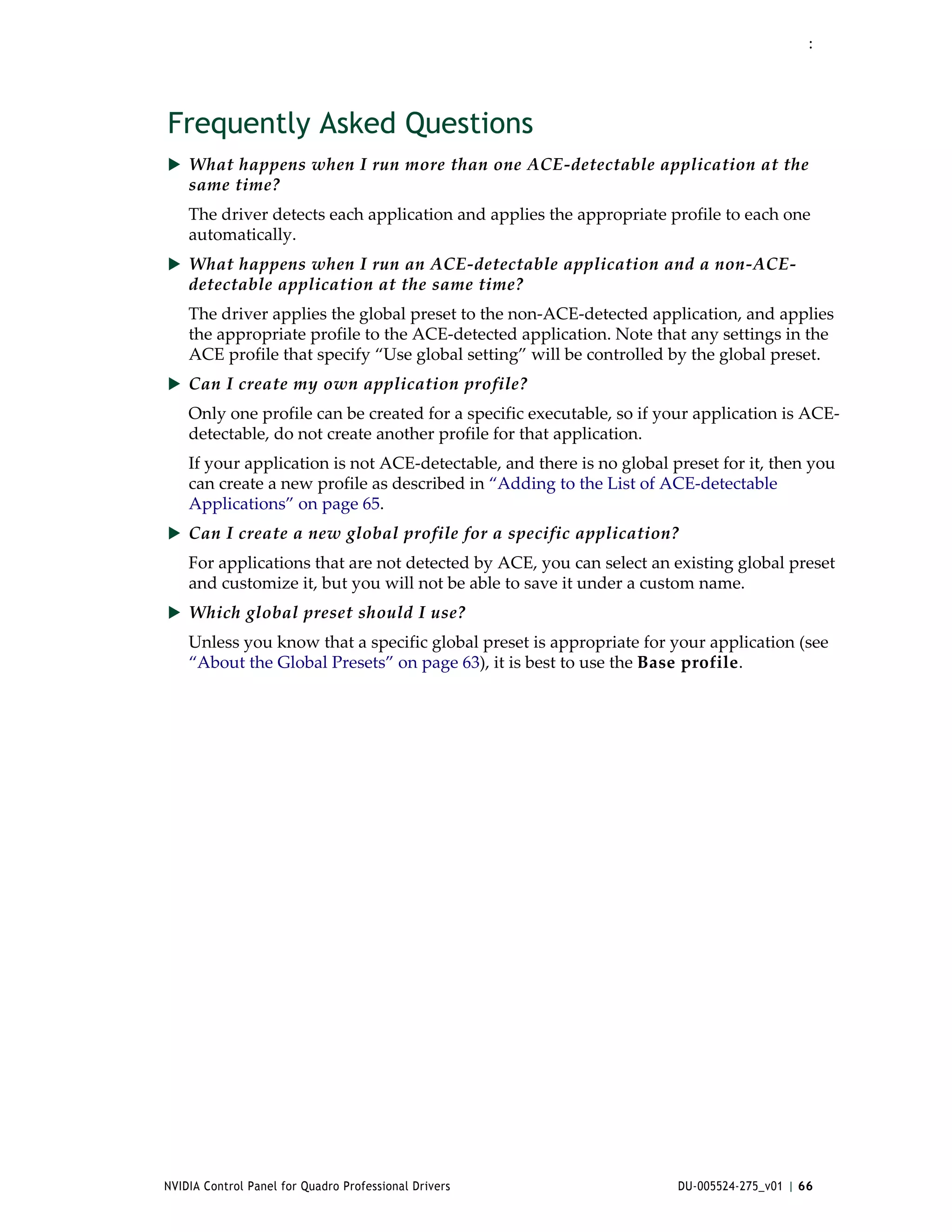 :




Frequently Asked Questions
 What happens when I run more than one ACE‐detectable application at the 
    same time?
    The driver detects each application and applies the appropriate profile to each one 
    automatically.
 What happens when I run an ACE‐detectable application and a non‐ACE‐
    detectable application at the same time?
    The driver applies the global preset to the non‐ACE‐detected application, and applies 
    the appropriate profile to the ACE‐detected application. Note that any settings in the 
    ACE profile that specify “Use global setting” will be controlled by the global preset.
 Can I create my own application profile?
    Only one profile can be created for a specific executable, so if your application is ACE‐
    detectable, do not create another profile for that application.
    If your application is not ACE‐detectable, and there is no global preset for it, then you 
    can create a new profile as described in “Adding to the List of ACE‐detectable 
    Applications” on page 65.  
 Can I create a new global profile for a specific application?
    For applications that are not detected by ACE, you can select an existing global preset 
    and customize it, but you will not be able to save it under a custom name. 
 Which global preset should I use?
    Unless you know that a specific global preset is appropriate for your application (see 
    “About the Global Presets” on page 63), it is best to use the Base profile. 




NVIDIA Control Panel for Quadro Professional Drivers                   DU-005524-275_v01 | 66
 