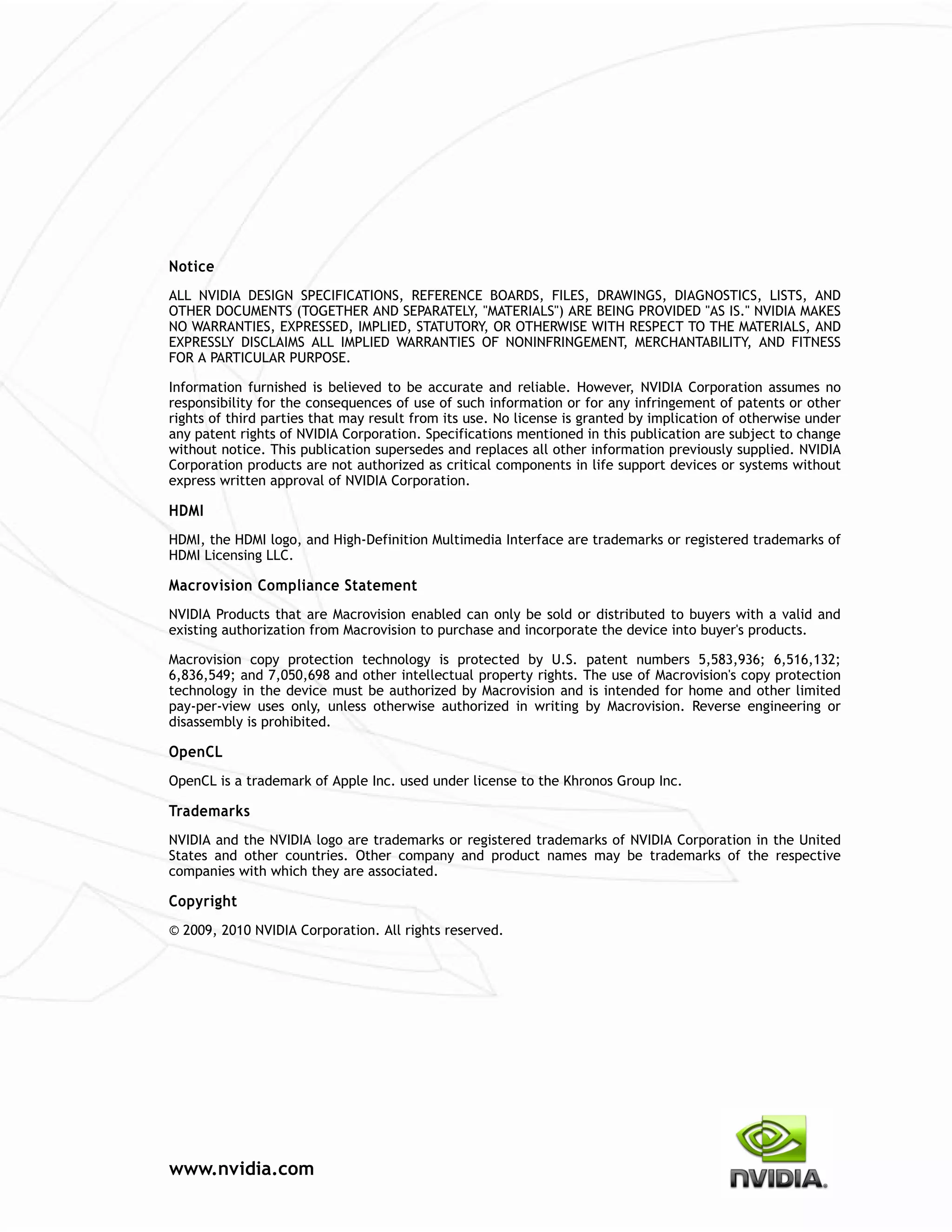 Notice
ALL NVIDIA DESIGN SPECIFICATIONS, REFERENCE BOARDS, FILES, DRAWINGS, DIAGNOSTICS, LISTS, AND
OTHER DOCUMENTS (TOGETHER AND SEPARATELY, "MATERIALS") ARE BEING PROVIDED "AS IS." NVIDIA MAKES
NO WARRANTIES, EXPRESSED, IMPLIED, STATUTORY, OR OTHERWISE WITH RESPECT TO THE MATERIALS, AND
EXPRESSLY DISCLAIMS ALL IMPLIED WARRANTIES OF NONINFRINGEMENT, MERCHANTABILITY, AND FITNESS
FOR A PARTICULAR PURPOSE.

Information furnished is believed to be accurate and reliable. However, NVIDIA Corporation assumes no
responsibility for the consequences of use of such information or for any infringement of patents or other
rights of third parties that may result from its use. No license is granted by implication of otherwise under
any patent rights of NVIDIA Corporation. Specifications mentioned in this publication are subject to change
without notice. This publication supersedes and replaces all other information previously supplied. NVIDIA
Corporation products are not authorized as critical components in life support devices or systems without
express written approval of NVIDIA Corporation.

HDMI
HDMI, the HDMI logo, and High-Definition Multimedia Interface are trademarks or registered trademarks of
HDMI Licensing LLC.

Macrovision Compliance Statement
NVIDIA Products that are Macrovision enabled can only be sold or distributed to buyers with a valid and
existing authorization from Macrovision to purchase and incorporate the device into buyer's products.

Macrovision copy protection technology is protected by U.S. patent numbers 5,583,936; 6,516,132;
6,836,549; and 7,050,698 and other intellectual property rights. The use of Macrovision's copy protection
technology in the device must be authorized by Macrovision and is intended for home and other limited
pay-per-view uses only, unless otherwise authorized in writing by Macrovision. Reverse engineering or
disassembly is prohibited.

OpenCL
OpenCL is a trademark of Apple Inc. used under license to the Khronos Group Inc.

Trademarks
NVIDIA and the NVIDIA logo are trademarks or registered trademarks of NVIDIA Corporation in the United
States and other countries. Other company and product names may be trademarks of the respective
companies with which they are associated.

Copyright
© 2009, 2010 NVIDIA Corporation. All rights reserved.




www.nvidia.com
 