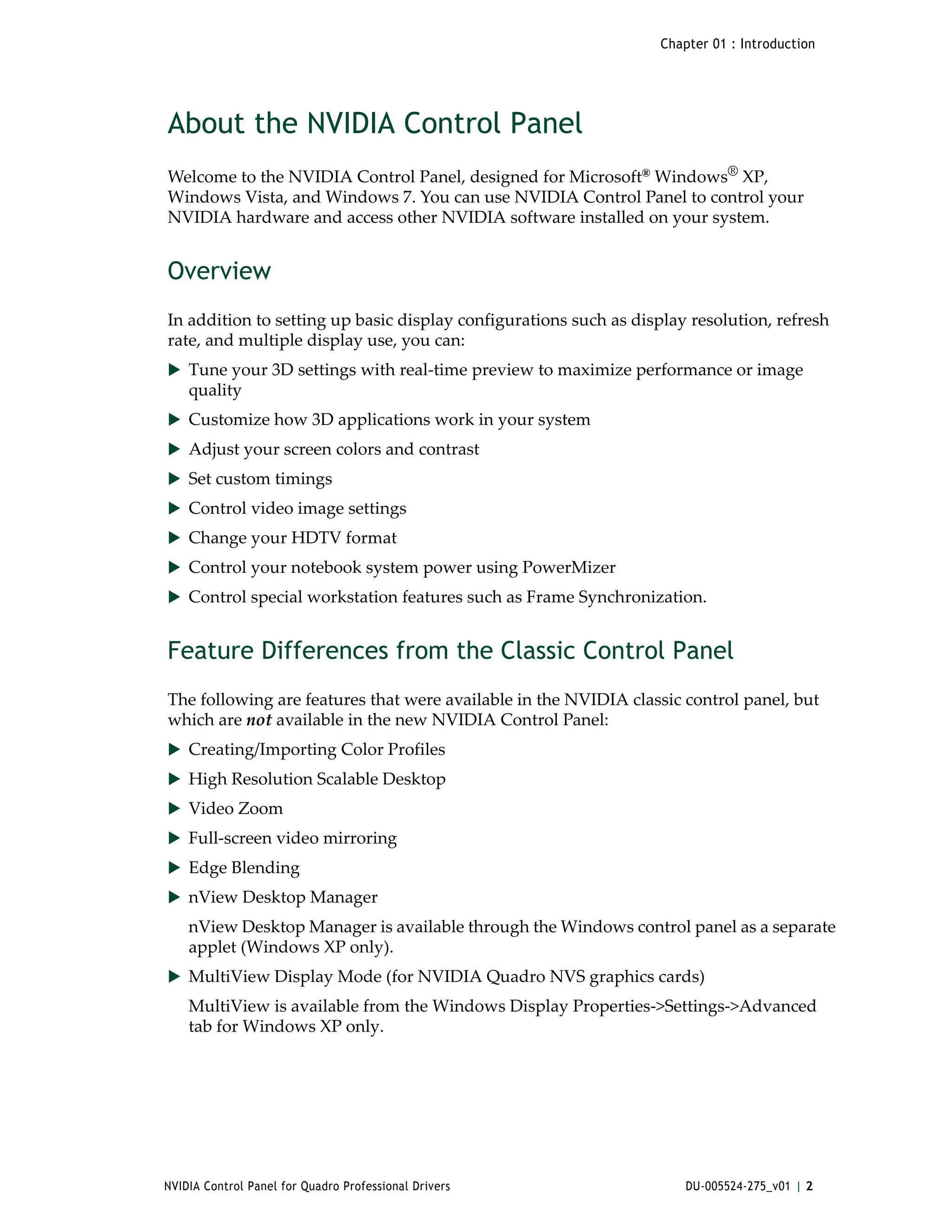 Chapter 01 : Introduction




About the NVIDIA Control Panel
Welcome to the NVIDIA Control Panel, designed for Microsoft® Windows® XP,  
Windows Vista, and Windows 7. You can use NVIDIA Control Panel to control your 
NVIDIA hardware and access other NVIDIA software installed on your system.


Overview
In addition to setting up basic display configurations such as display resolution, refresh 
rate, and multiple display use, you can: 
 Tune your 3D settings with real‐time preview to maximize performance or image 
    quality 
 Customize how 3D applications work in your system
 Adjust your screen colors and contrast
 Set custom timings
 Control video image settings
 Change your HDTV format
 Control your notebook system power using PowerMizer
 Control special workstation features such as Frame Synchronization.


Feature Differences from the Classic Control Panel
The following are features that were available in the NVIDIA classic control panel, but 
which are not available in the new NVIDIA Control Panel:
 Creating/Importing Color Profiles
 High Resolution Scalable Desktop 
 Video Zoom
 Full‐screen video mirroring
 Edge Blending
 nView Desktop Manager
    nView Desktop Manager is available through the Windows control panel as a separate 
    applet (Windows XP only).
 MultiView Display Mode (for NVIDIA Quadro NVS graphics cards)
    MultiView is available from the Windows Display Properties‐>Settings‐>Advanced 
    tab for Windows XP only.




NVIDIA Control Panel for Quadro Professional Drivers                   DU-005524-275_v01 | 2
 