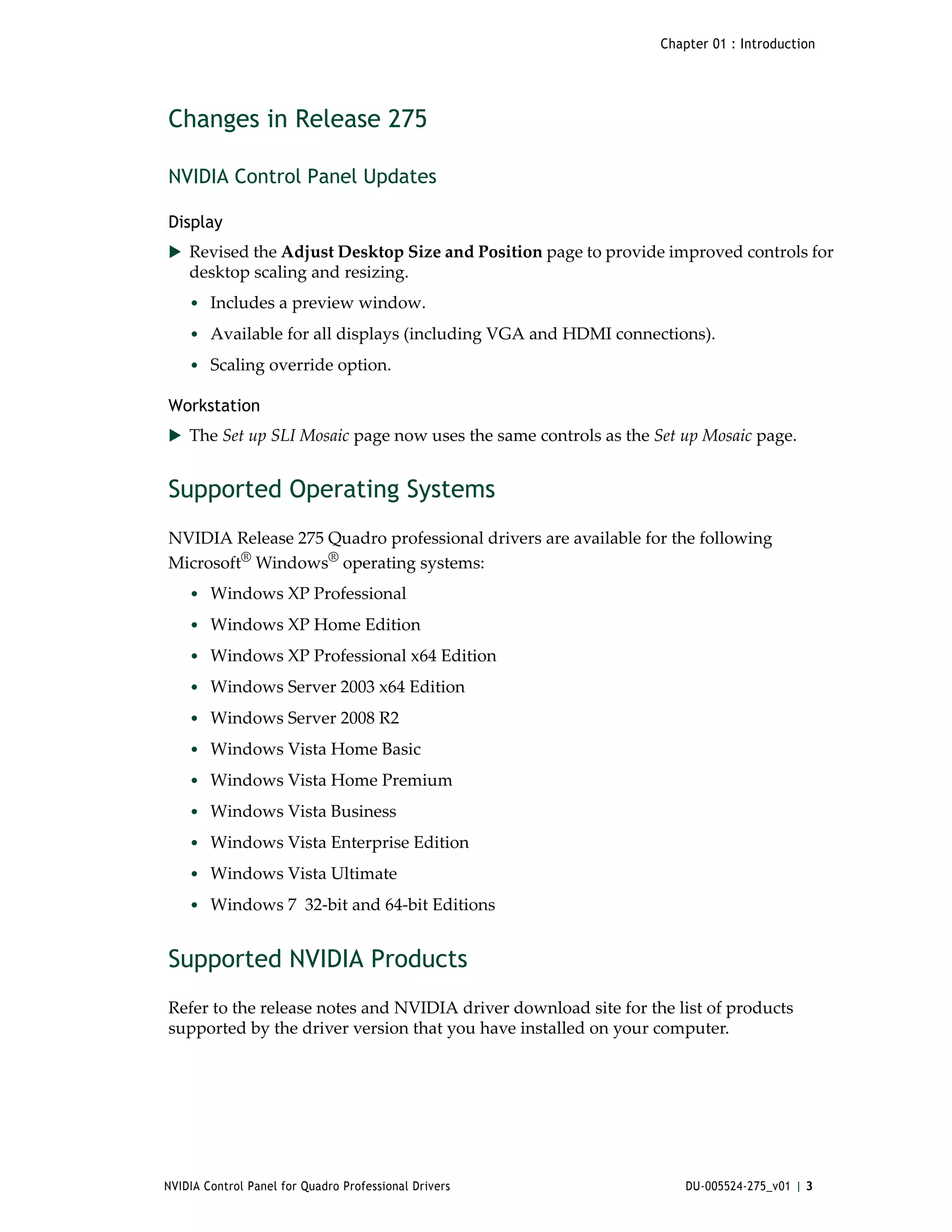 Chapter 01 : Introduction




Changes in Release 275

NVIDIA Control Panel Updates

Display
 Revised the Adjust Desktop Size and Position page to provide improved controls for 
    desktop scaling and resizing. 
    • Includes a preview window.
    • Available for all displays (including VGA and HDMI connections).
    • Scaling override option.

Workstation
 The Set up SLI Mosaic page now uses the same controls as the Set up Mosaic page.


Supported Operating Systems
NVIDIA Release 275 Quadro professional drivers are available for the following 
Microsoft® Windows® operating systems:
    • Windows XP Professional
    • Windows XP Home Edition
    • Windows XP Professional x64 Edition
    • Windows Server 2003 x64 Edition
    • Windows Server 2008 R2
    • Windows Vista Home Basic
    • Windows Vista Home Premium
    • Windows Vista Business
    • Windows Vista Enterprise Edition
    • Windows Vista Ultimate
    • Windows 7  32‐bit and 64‐bit Editions


Supported NVIDIA Products
Refer to the release notes and NVIDIA driver download site for the list of products 
supported by the driver version that you have installed on your computer. 




NVIDIA Control Panel for Quadro Professional Drivers                 DU-005524-275_v01 | 3
 