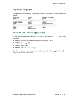 Chapter 01 : Introduction




Supported Languages
The NVIDIA Graphics Driver supports the following languages in the NVIDIA Control 
Panel:  
English (USA)                    German                Portuguese (Euro/Iberian)
English (UK)                     Greek                 Russian
Arabic                           Hebrew                Slovak
Chinese (Simplified)             Hungarian             Slovenian
Chinese (Traditional)            Italian               Spanish
Czech                            Japanese              Spanish (Latin America)
Danish                           Korean                Swedish
Dutch                            Norwegian             Thai
Finnish                          Polish                Turkish
French                           Portuguese (Brazil)



Other NVIDIA Software Applications
If installed, other NVIDIA software that you can access from the NVIDIA Control Panel 
includes:
 NVIDIA System Tools–Performance group and System Update 
 NVIDIA Stereoscopic 3D 

 NVIDIA MediaShieldTM 
 NVIDIA Network Access Manager

See the respective user documentation for information about these applications and 
instructions on how to use them. 




NVIDIA Control Panel for Quadro Professional Drivers                               DU-005524-275_v01 | 4
 