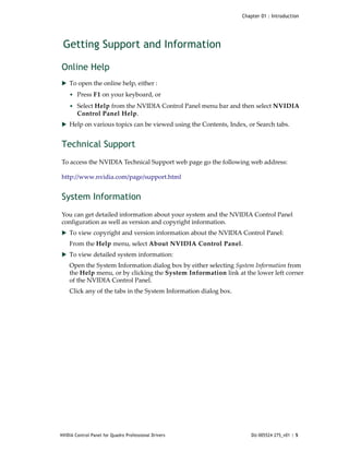 Chapter 01 : Introduction




    Getting Support and Information

Online Help
 To open the online help, either :
     • Press F1 on your keyboard, or 
     • Select Help from the NVIDIA Control Panel menu bar and then select NVIDIA 
        Control Panel Help.
 Help on various topics can be viewed using the Contents, Index, or Search tabs.


Technical Support
To access the NVIDIA Technical Support web page go the following web address:

http://www.nvidia.com/page/support.html


System Information
You can get detailed information about your system and the NVIDIA Control Panel 
configuration as well as version and copyright information.
 To view copyright and version information about the NVIDIA Control Panel:
     From the Help menu, select About NVIDIA Control Panel.
 To view detailed system information:
     Open the System Information dialog box by either selecting System Information from 
     the Help menu, or by clicking the System Information link at the lower left corner 
     of the NVIDIA Control Panel. 
     Click any of the tabs in the System Information dialog box. 




NVIDIA Control Panel for Quadro Professional Drivers                    DU-005524-275_v01 | 5
 