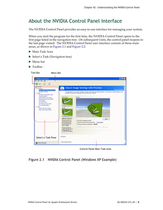 Chapter 02 : Understanding the NVIDIA Control Panel




About the NVIDIA Control Panel Interface
The NVIDIA Control Panel provides an easy‐to‐use interface for managing your system. 

When you start the program for the first time, the NVIDIA Control Panel opens to the 
first page listed in the navigation tree.  On subsequent visits, the control panel reopens to 
the last page visited.  The NVIDIA Control Panel user interface consists of these main 
areas, as shown in Figure 2.1 and Figure 2.2:
 Main Task Area
 Select a Task (Navigation tree)
 Menu bar
 Toolbar  .

  Tool Bar              Menu Bar




        Select a Task Pane



                                                       Control Panel Main Task Area



Figure 2.1          NVIDIA Control Panel (Windows XP Example)




NVIDIA Control Panel for Quadro Professional Drivers                                    DU-005524-275_v01 | 8
 