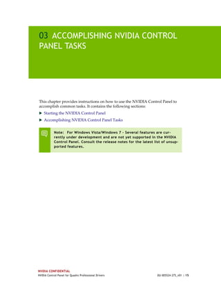 03 ACCOMPLISHING NVIDIA CONTROL
PANEL TASKS




This chapter provides instructions on how to use the NVIDIA Control Panel to 
accomplish common tasks. It contains the following sections:
 Starting the NVIDIA Control Panel
 Accomplishing NVIDIA Control Panel Tasks


            Note: For Windows Vista/Windows 7 – Several features are cur-
            rently under development and are not yet supported in the NVIDIA
            Control Panel. Consult the release notes for the latest list of unsup-
            ported features.




NVIDIA CONFIDENTIAL
NVIDIA Control Panel for Quadro Professional Drivers                  DU-005524-275_v01 | 15
 
