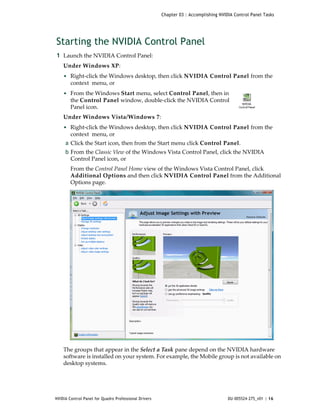 Chapter 03 : Accomplishing NVIDIA Control Panel Tasks




Starting the NVIDIA Control Panel
1 Launch the NVIDIA Control Panel: 
    Under Windows XP:
    • Right‐click the Windows desktop, then click NVIDIA Control Panel from the 
        context  menu, or
    • From the Windows Start menu, select Control Panel, then in 
        the Control Panel window, double‐click the NVIDIA Control 
        Panel icon. 
    Under Windows Vista/Windows 7:
    • Right‐click the Windows desktop, then click NVIDIA Control Panel from the 
        context  menu, or
     a Click the Start icon, then from the Start menu click Control Panel. 
     b From the Classic View of the Windows Vista Control Panel, click the NVIDIA 
       Control Panel icon, or 
        From the Control Panel Home view of the Windows Vista Control Panel, click 
        Additional Options and then click NVIDIA Control Panel from the Additional 
        Options page. 




    The groups that appear in the Select a Task pane depend on the NVIDIA hardware 
    software is installed on your system. For example, the Mobile group is not available on 
    desktop systems.




NVIDIA Control Panel for Quadro Professional Drivers                                  DU-005524-275_v01 | 16
 