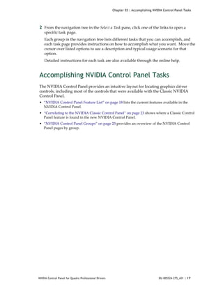 Chapter 03 : Accomplishing NVIDIA Control Panel Tasks




2 From the navigation tree in the Select a Task pane, click one of the links to open a 
    specific task page.
    Each group in the navigation tree lists different tasks that you can accomplish, and 
    each task page provides instructions on how to accomplish what you want.  Move the 
    cursor over listed options to see a description and typical usage scenario for that 
    option.
    Detailed instructions for each task are also available through the online help.


Accomplishing NVIDIA Control Panel Tasks
The NVIDIA Control Panel provides an intuitive layout for locating graphics driver 
controls, including most of the controls that were available with the Classic NVIDIA 
Control Panel. 
• “NVIDIA Control Panel Feature List” on page 18 lists the current features available in the 
  NVIDIA Control Panel.
• “Correlating to the NVIDIA Classic Control Panel” on page 23 shows where a Classic Control 
  Panel feature is found in the new NVIDIA Control Panel.
• “NVIDIA Control Panel Groups” on page 25 provides an overview of the NVIDIA Control 
  Panel pages by group.




NVIDIA Control Panel for Quadro Professional Drivers                                  DU-005524-275_v01 | 17
 