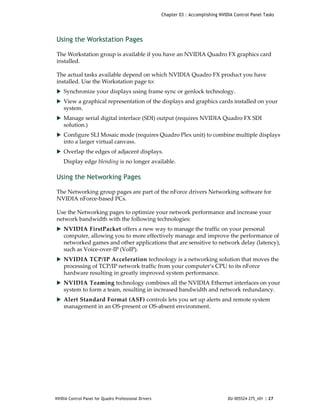 Chapter 03 : Accomplishing NVIDIA Control Panel Tasks




Using the Workstation Pages

The Workstation group is available if you have an NVIDIA Quadro FX graphics card 
installed. 

The actual tasks available depend on which NVIDIA Quadro FX product you have 
installed. Use the Workstation page to:
 Synchronize your displays using frame sync or genlock technology.
 View a graphical representation of the displays and graphics cards installed on your 
    system.
 Manage serial digital interface (SDI) output (requires NVIDIA Quadro FX SDI 
    solution.)
 Configure SLI Mosaic mode (requires Quadro Plex unit) to combine multiple displays 
    into a larger virtual canvass.
 Overlap the edges of adjacent displays.
    Display edge blending is no longer available.

Using the Networking Pages

The Networking group pages are part of the nForce drivers Networking software for 
NVIDIA nForce‐based PCs. 

Use the Networking pages to optimize your network performance and increase your 
network bandwidth with the following technologies:
 NVIDIA FirstPacket offers a new way to manage the traffic on your personal 
    computer, allowing you to more effectively manage and improve the performance of 
    networked games and other applications that are sensitive to network delay (latency), 
    such as Voice‐over‐IP (VoIP).  
 NVIDIA TCP/IP Acceleration technology is a networking solution that moves the 
    processing of TCP/IP network traffic from your computer’s CPU to its nForce 
    hardware resulting in greatly improved system performance.  
 NVIDIA Teaming technology combines all the NVIDIA Ethernet interfaces on your 
    system to form a team, resulting in increased bandwidth and network redundancy. 
 Alert Standard Format (ASF) controls lets you set up alerts and remote system 
    management in an OS‐present or OS‐absent environment.




NVIDIA Control Panel for Quadro Professional Drivers                                  DU-005524-275_v01 | 27
 