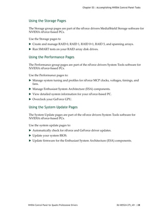 Chapter 03 : Accomplishing NVIDIA Control Panel Tasks




Using the Storage Pages

The Storage group pages are part of the nForce drivers MediaShield Storage software for 
NVIDIA nForce‐based PCs. 

Use the Storage pages to 
 Create and manage RAID 0, RAID 1, RAID 0+1, RAID 5, and spanning arrays. 
 Run SMART tests on your RAID array disk drives.


Using the Performance Pages

The Performance group pages are part of the nForce drivers System Tools software for 
NVIDIA nForce‐based PCs. 

Use the Performance pages to: 
 Manage system tuning and profiles for nForce MCP clocks, voltages, timings, and 
    fans.
 Manage Enthusiast System Architecture (ESA) components.
 View detailed system information for your nForce‐based PC. 
 Overclock your GeForce GPU.


Using the System Update Pages

The System Update pages are part of the nForce drivers System Tools software for 
NVIDIA nForce‐based PCs. 

Use the system update pages to: 
 Automatically check for nForce and GeForce driver updates.
 Update your system BIOS. 
 Update firmware for the Enthusiast System Architecture (ESA) components.




NVIDIA Control Panel for Quadro Professional Drivers                                  DU-005524-275_v01 | 28
 