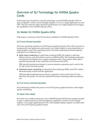 :




Overview of SLI Technology for NVIDIA Quadro
Cards
Professional users benefit by using SLI technology on dual NVIDIA Quadro GPUs to 
span an OpenGL window across multiple displays, or to run a single application on each 
GPU. The SLI connector offers dual GPU performance on a single display by leveraging 
the capabilities of two NVIDIA Quadro GPUs.


SLI Modes for NVIDIA Quadro GPUs
Following is a summary of the SLI functions available for NVIDIA Quadro GPUs:

SLI Frame Rendering Mode

SLI frame rendering combines two PCI Express graphics boards with an SLI connector to 
transparently scale application performance on a single display by presenting them as a 
single graphics card to the operating system. SLI frame rendering accelerates OpenGL 
operation in two different ways: 
 Split frame rendering: In split‐frame rendering (SFR), the display is split into 
    distinct sections, and each section is sent to a different GPU. The resulting rendering is 
    recomposed and displayed as a single contiguous frame. The position of the split is 
    adjusted dynamically as the workload moves between the GPUs. 
    SFR typically benefits pixel‐shader or texture‐intensive operations and is used in the 
    3D App–Visual Simulation profile. 
 Alternate frame rendering: In alternate frame rendering (AFR), each GPU renders 
    alternate frames of data from the application. 
    AFR typically benefits geometry‐intensive operations and is used in the 3D Apps–
    Modeling AFR profile. It is also the standard SLI frame rendering method for general 
    use.

SLI Full Scene Antialiasing Mode

SLI antialiasing combines the power of two PCI Express graphics boards to offer higher 
quality antialiasing.

SLI Multi-View Mode

SLI multi‐view combines the power of two NVIDIA Quadro PCI Express graphics boards 
to span a single hardware‐accelerated OpenGL application window across multiple 
displays, run a single application per GPU with multiple display outputs, or enable other 
uses of two PCI Express graphics boards.




NVIDIA Control Panel for Quadro Professional Drivers                    DU-005524-275_v01 | 30
 