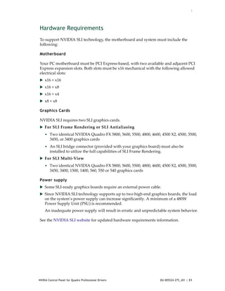 :




Hardware Requirements
To support NVIDIA SLI technology, the motherboard and system must include the 
following:

Motherboard

Your PC motherboard must be PCI Express‐based, with two available and adjacent PCI 
Express expansion slots. Both slots must be x16 mechanical with the following allowed 
electrical slots:
 x16 + x16
 x16 + x8
 x16 + x4
 x8 + x8

Graphics Cards

NVIDIA SLI requires two SLI graphics cards. 
 For SLI Frame Rendering or SLI Antialiasing
    • Two identical NVIDIA Quadro FX 5800, 5600, 5500, 4800, 4600, 4500 X2, 4500, 3500, 
        3450, or 3400 graphics cards 
    • An SLI bridge connector (provided with your graphics board) must also be 
        installed to utilize the full capabilities of SLI Frame Rendering.
 For SLI Multi‐View 
    • Two identical NVIDIA Quadro FX 5800, 5600, 5500, 4800, 4600, 4500 X2, 4500, 3500, 
        3450, 3400, 1500, 1400, 560, 550 or 540 graphics cards 

Power supply
 Some SLI‐ready graphics boards require an external power cable. 
 Since NVIDIA SLI technology supports up to two high‐end graphics boards, the load 
    on the system’s power supply can increase significantly. A minimum of a 480W 
    Power Supply Unit (PSU) is recommended. 
    An inadequate power supply will result in erratic and unpredictable system behavior.

See the NVIDIA SLI website for updated hardware requirements information.




NVIDIA Control Panel for Quadro Professional Drivers                     DU-005524-275_v01 | 31
 