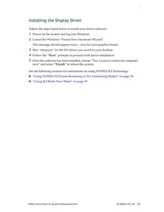 :




Installing the Display Driver
Follow the steps listed below to install your driver software:
1 Power on the system and log into Windows.
2 Cancel the Windows “Found New Hardware Wizard”.
    This message should appear twice – once for each graphics board.
3 Run “setup.exe” for the SLI driver you saved to your desktop.
4 Follow the “Next” prompts to proceed with driver installation. 
5 Once the software has been installed, choose “Yes, I want to restart my computer 
    now” and select “Finish” to reboot the system.

See the following sections for instructions on using NVIDIA SLI Technology:
 “Using NVIDIA SLI Frame Rendering or SLI Antialiasing Modes” on page 34
 “Using SLI Multi‐View Mode” on page 39




NVIDIA Control Panel for Quadro Professional Drivers                DU-005524-275_v01 | 33
 