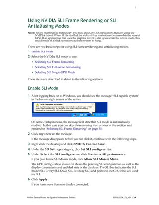 :




Using NVIDIA SLI Frame Rendering or SLI
Antialiasing Modes
Note: Before enabling SLI technology, you must close any 3D applications that are using the 
     NVIDIA driver. When SLI is enabled, the video driver is reset in order to enable the second 
     GPU. If an application that uses the graphics driver is still open while the driver resets, this 
     could result in a black screen or cause the system to hang.

There are two basic steps for using SLI frame rendering and antialiasing modes:
1 Enable SLI Mode
2 Select the NVIDIA SLI mode to use: 
    • Selecting SLI Frame Rendering
    • Selecting SLI Full‐scene Antialiasing
    • Selecting SLI Single‐GPU Mode

These steps are described in detail in the following sections.


Enable SLI Mode
1 After logging back on to Windows, you should see the message “SLI capable system” 
    in the bottom right corner of the screen.




    On some configurations, the message will state that SLI mode is automatically 
    enabled. In that case you can skip the remaining instructions in this section and 
    proceed to “Selecting SLI Frame Rendering” on page 35. 
2 Click anywhere on the message.
    If the message disappears before you can click it, continue with the following steps.
3 Right click the desktop and click NVIDIA Control Panel. 
4 Under the 3D Settings category, click Set SLI configuration. 
5 Under Select the SLI configuration, click Maximize 3D performance.
    If you plan to use SLI Mosaic mode, click Allow SLI Mosaic Mode.
    The GPU configuration visualizer shows the pending SLI configuration as well as the 
    display connections and enabled state of the displays. The SLI bar indicates the SLI 
    mode (SLI, 3‐way SLI, Quad SLI, or 4‐way SLI) and points to the GPUs that are used 
    for SLI.
6 Click Apply.
    If you have more than one display connected,



NVIDIA Control Panel for Quadro Professional Drivers                         DU-005524-275_v01 | 34
 