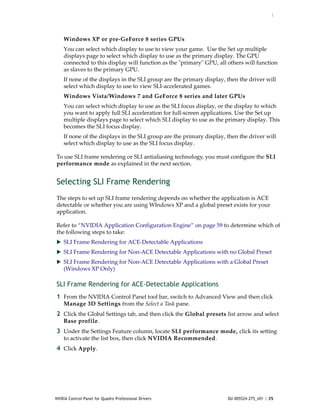 :




    Windows XP or pre‐GeForce 8 series GPUs
    You can select which display to use to view your game.  Use the Set up multiple 
    displays page to select which display to use as the primary display. The GPU 
    connected to this display will function as the ʺprimaryʺ GPU, all others will function 
    as slaves to the primary GPU. 
    If none of the displays in the SLI group are the primary display, then the driver will 
    select which display to use to view SLI‐accelerated games.  
    Windows Vista/Windows 7 and GeForce 8 series and later GPUs 
    You can select which display to use as the SLI focus display, or the display to which 
    you want to apply full SLI acceleration for full‐screen applications. Use the Set up 
    multiple displays page to select which SLI display to use as the primary display. This 
    becomes the SLI focus display. 
    If none of the displays in the SLI group are the primary display, then the driver will 
    select which display to use as the SLI focus display.   

To use SLI frame rendering or SLI antialiasing technology, you must configure the SLI 
performance mode as explained in the next section. 


Selecting SLI Frame Rendering
The steps to set up SLI frame rendering depends on whether the application is ACE 
detectable or whether you are using WIndows XP and a global preset exists for your 
application.

Refer to “NVIDIA Application Configuration Engine” on page 59 to determine which of 
the following steps to take:
 SLI Frame Rendering for ACE‐Detectable Applications
 SLI Frame Rendering for Non‐ACE Detectable Applications with no Global Preset
 SLI Frame Rendering for Non‐ACE Detectable Applications with a Global Preset 
    (Windows XP Only)

SLI Frame Rendering for ACE-Detectable Applications
1 From the NVIDIA Control Panel tool bar, switch to Advanced View and then click 
    Manage 3D Settings from the Select a Task pane.
2 Click the Global Settings tab, and then click the Global presets list arrow and select 
    Base profile.
3 Under the Settings Feature column, locate SLI performance mode, click its setting 
    to activate the list box, then click NVIDIA Recommended. 
4 Click Apply. 




NVIDIA Control Panel for Quadro Professional Drivers                  DU-005524-275_v01 | 35
 