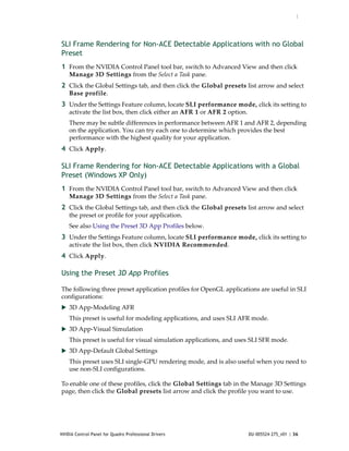 :




SLI Frame Rendering for Non-ACE Detectable Applications with no Global
Preset
1 From the NVIDIA Control Panel tool bar, switch to Advanced View and then click 
    Manage 3D Settings from the Select a Task pane.
2 Click the Global Settings tab, and then click the Global presets list arrow and select 
    Base profile.
3 Under the Settings Feature column, locate SLI performance mode, click its setting to 
    activate the list box, then click either an AFR 1 or AFR 2 option.
    There may be subtle differences in performance between AFR 1 and AFR 2, depending 
    on the application. You can try each one to determine which provides the best 
    performance with the highest quality for your application.
4 Click Apply. 

SLI Frame Rendering for Non-ACE Detectable Applications with a Global
Preset (Windows XP Only)
1 From the NVIDIA Control Panel tool bar, switch to Advanced View and then click 
    Manage 3D Settings from the Select a Task pane.
2 Click the Global Settings tab, and then click the Global presets list arrow and select 
    the preset or profile for your application.
    See also Using the Preset 3D App Profiles below.
3 Under the Settings Feature column, locate SLI performance mode, click its setting to 
    activate the list box, then click NVIDIA Recommended. 
4 Click Apply. 

Using the Preset 3D App Profiles

The following three preset application profiles for OpenGL applications are useful in SLI 
configurations:
 3D App‐Modeling AFR
    This preset is useful for modeling applications, and uses SLI AFR mode.
 3D App‐Visual Simulation 
    This preset is useful for visual simulation applications, and uses SLI SFR mode.
 3D App‐Default Global Settings
    This preset uses SLI single‐GPU rendering mode, and is also useful when you need to 
    use non‐SLI configurations. 

To enable one of these profiles, click the Global Settings tab in the Manage 3D Settings 
page, then click the Global presets list arrow and click the profile you want to use.




NVIDIA Control Panel for Quadro Professional Drivers                     DU-005524-275_v01 | 36
 