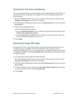 :




Selecting SLI Full-scene Antialiasing
You can use SLI technology to provide higher‐quality antialiasing beyond 16xFSAA. In 
this mode, SLI frame rendering is not available. To use SLI antialiasing, perform the 
following steps. 
1 From the NVIDIA Control Panel tool bar, switch to Advanced View and then click 
    Manage 3D Settings from the Select a Task pane.
2 Click the Global Settings tab, and then click the Global presets list arrow and select 
    Base profile.
3 Select an SLI antialiasing setting.
    Under the Settings Feature column, 
     a Locate Antialiasing‐Mode, click its setting to activate the list box and then click 
       Enhance the application setting.
     b Locate Antialiasing ‐ Setting, click its setting to activate the list box, then click 
       the SLI antialiasing setting you want to use.
4 Click Apply. 


Selecting SLI Single-GPU Mode
SLI single‐GPU mode is the default setting, and provides improved performance at a 
level that assures compatibility with most applications. This is not the same as 
completely disabling SLI. If you are trying to solve a compatibility issue, you may want 
to completely disable SLI by clicking Disable SLI on the Manage 3D Settings‐>Set SLI 
Configuration page.

To use single GPU mode, perform the following steps. 
1 From the NVIDIA Control Panel tool bar, switch to Advanced View and then click 
    Manage 3D Settings from the Select a Task pane.
2 Click the Global Settings tab, and then click the Global presets list arrow and select 
    Base profile.
3 Under the Settings Feature column, locate SLI performance mode, click its setting 
    to activate the list box, then click SLI single‐GPU.
4 Click Apply. 




NVIDIA Control Panel for Quadro Professional Drivers                    DU-005524-275_v01 | 37
 