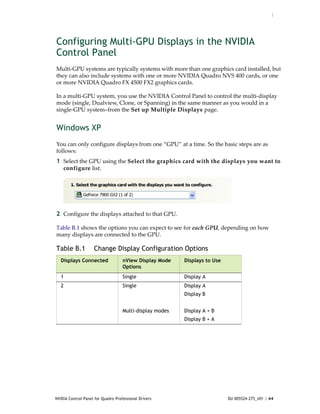 :




Configuring Multi-GPU Displays in the NVIDIA
Control Panel
Multi‐GPU systems are typically systems with more than one graphics card installed, but 
they can also include systems with one or more NVIDIA Quadro NVS 400 cards, or one 
or more NVIDIA Quadro FX 4500 FX2 graphics cards.

In a multi‐GPU system, you use the NVIDIA Control Panel to control the multi‐display 
mode (single, Dualview, Clone, or Spanning) in the same manner as you would in a 
single‐GPU system–from the Set up Multiple Displays page. 


Windows XP
You can only configure displays from one “GPU” at a time. So the basic steps are as 
follows:
1 Select the GPU using the Select the graphics card with the displays you want to 
    configure list.




2 Configure the displays attached to that GPU.

Table B.1 shows the options you can expect to see for each GPU, depending on how 
many displays are connected to the GPU.

Table B.1           Change Display Configuration Options
   Displays Connected               nView Display Mode    Displays to Use
                                    Options
   1                                Single                Display A
   2                                Single                Display A
                                                          Display B


                                    Multi-display modes   Display A + B
                                                          Display B + A




NVIDIA Control Panel for Quadro Professional Drivers                        DU-005524-275_v01 | 44
 