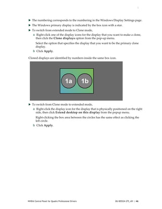 :




 The numbering corresponds to the numbering in the Windows Display Settings page. 
 The Windows primary display is indicated by the box icon with a star. 
 To switch from extended mode to Clone mode, 
     a  Right‐click one of the display icons for the display that you want to make a clone, 
       then click the Clone displays option from the pop‐up menu.
        Select the option that specifies the display that you want to be the primary clone 
        display. 
     b  Click Apply. 

Cloned displays are identified by numbers inside the same box icon.  




 To switch from Clone mode to extended mode, 
     a  Right‐click the display icon for the display that is physically positioned on the right 
       side, then click Extend desktop on this display from the popup menu.
        Right‐clicking the box area between the circles has the same effect as clicking the 
        left circle.
     b  Click Apply. 




NVIDIA Control Panel for Quadro Professional Drivers                     DU-005524-275_v01 | 46
 