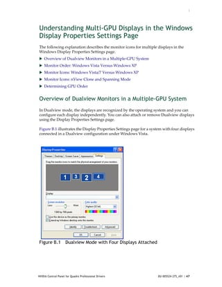 :




Understanding Multi-GPU Displays in the Windows
Display Properties Settings Page
The following explanation describes the monitor icons for multiple displays in the 
Windows Display Properties Settings page.
 Overview of Dualview Monitors in a Multiple‐GPU System
 Monitor Order: Windows Vista Versus Windows XP
 Monitor Icons: Windows Vista/7 Versus Windows XP
 Monitor Icons: nView Clone and Spanning Mode
 Determining GPU Order


Overview of Dualview Monitors in a Multiple-GPU System
In Dualview mode, the displays are recognized by the operating system and you can 
configure each display independently. You can also attach or remove Dualview displays 
using the Display Properties Settings page.  

Figure B.1 illustrates the Display Properties Settings page for a system with four displays 
connected in a Dualview configuration under Windows Vista. 




Figure B.1 Dualview Mode with Four Displays Attached




NVIDIA Control Panel for Quadro Professional Drivers                  DU-005524-275_v01 | 47
 