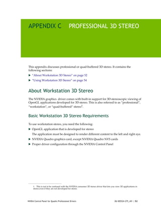 APPENDIX C                                  PROFESSIONAL 3D STEREO




This appendix discusses professional or quad‐buffered 3D stereo. It contains the 
following sections:
 “About Workstation 3D Stereo” on page 52
 “Using Workstation 3D Stereo” on page 54



About Workstation 3D Stereo
The NVIDIA graphics  driver comes with built‐in support for 3D stereoscopic viewing of 
OpenGL applications developed for 3D stereo. This is also referred to as “professional”, 
“workstation”, or “quad‐buffered” stereo1.


Basic Workstation 3D Stereo Requirements
To use workstation stereo, you need the following:
 OpenGL application that is developed for stereo
    The application must be designed to render different content to the left and right eye.
 NVIDIA Quadro graphics card, except NVIDIA Quadro NVS cards
 Proper driver configuration through the NVIDIA Control Panel




     1.  This is not to be confused with the NVIDIA consumer 3D stereo driver that lets you view 3D applications in
     stereo even if they are not developed for stereo.  




NVIDIA Control Panel for Quadro Professional Drivers                                       DU-005524-275_v01 | 52
 