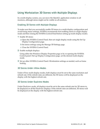 :




Using Workstation 3D Stereo with Multiple Displays
In a multi‐display system, you can move the OpenGL application window to all 
monitors, although stereo might not be visible on all monitors. 

Enabling 3D Stereo with Multiple Displays

To make sure that you successfully enable 3D stereo in a multi‐display configuration and 
avoid losing stereo settings, NVIDIA recommends first enabling stereo in single‐display 
mode and then closing the NVIDIA Control Panel before setting up multi‐display modes. 
1 Enable 3D stereo
     a Open the NVIDIA Control Panel, then set single‐display mode using the Set Up 
       Display Configuration page.
     b Set stereo settings using the Manage 3D Settings page.
     c Close the NVIDIA Control Panel.
2 Enable multiple displays 
    Using either the Windows Display Properties page or by re‐opening the NVIDIA 
    Control panel‐>Set up Display Configuration page, set the desired multi‐display 
    mode.
3 Set up other NVIDIA Control Panel‐>Workstation settings as needed, such as frame 
    locking. 

3D Stereo Under nView Modes

Under nView multi‐display modes, both displays must be set to the same resolution and 
refresh rate. If the refresh rates are different, the 3D stereo will be displayed on the 
display with the highest refresh rate.

3D Stereo Under Dualview Modes

Under Dualview mode, all displays must be set to the same refresh rate for 3D stereo to 
be displayed on all the Dualview displays. If the refresh rates are different, 3D stereo will 
be displayed on the display with the highest refresh rate.




NVIDIA Control Panel for Quadro Professional Drivers                   DU-005524-275_v01 | 58
 