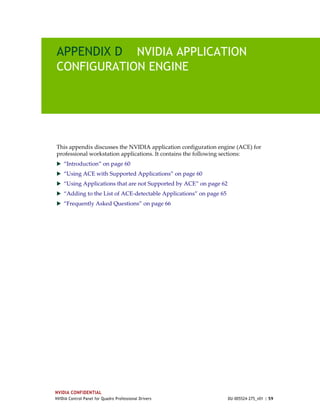 APPENDIX D NVIDIA APPLICATION
CONFIGURATION ENGINE




This appendix discusses the NVIDIA application configuration engine (ACE) for 
professional workstation applications. It contains the following sections:
 “Introduction” on page 60
 “Using ACE with Supported Applications” on page 60
 “Using Applications that are not Supported by ACE” on page 62
 “Adding to the List of ACE‐detectable Applications” on page 65
 “Frequently Asked Questions” on page 66




NVIDIA CONFIDENTIAL
NVIDIA Control Panel for Quadro Professional Drivers               DU-005524-275_v01 | 59
 