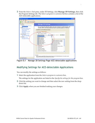 :




2 From the Select a Task pane, under 3D Settings, click Manage 3D Settings, then click 
    the Program Settings tab. The Select a program to customize list box contains a list of the 
    ACE‐detectable applications.




Figure D.1 Manage 3D Settings Page–ACE-detectable applications


Modifying Settings for ACE-detectable Applications
You can modify the settings as follows:
1 Select the application from the Select a program to customize box. 
    The settings for the application are listed in the Specify the settings for this program box.
2 Click the setting you want to change and then select the new setting from the drop‐
    down list.
3 Click Apply when you are finished making your changes.




NVIDIA Control Panel for Quadro Professional Drivers                      DU-005524-275_v01 | 61
 