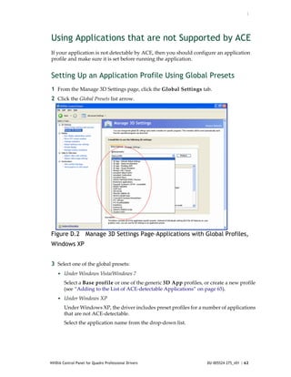 :




Using Applications that are not Supported by ACE
If your application is not detectable by ACE, then you should configure an application 
profile and make sure it is set before running the application.


Setting Up an Application Profile Using Global Presets
1 From the Manage 3D Settings page, click the Global Settings tab.
2 Click the Global Presets list arrow.




Figure D.2 Manage 3D Settings Page–Applications with Global Profiles,
Windows XP


3 Select one of the global presets:
    • Under Windows Vista/Windows 7
        Select a Base profile or one of the generic 3D App profiles, or create a new profile 
        (see “Adding to the List of ACE‐detectable Applications” on page 65). 
    • Under Windows XP 
        Under Windows XP, the driver includes preset profiles for a number of applications 
        that are not ACE‐detectable.
        Select the application name from the drop‐down list.




NVIDIA Control Panel for Quadro Professional Drivers                   DU-005524-275_v01 | 62
 