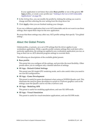 :




        If your application is not listed, then select Base profile or one of the generic 3D 
        App profiles, or create a new profile (see “Adding to the List of ACE‐detectable 
        Applications” on page 65). 
4 In the Settings box, you can modify the profile by clicking the setting you want to 
    change and then selecting the new setting from the drop‐down list.
5 Click Apply when you are finished making your changes.

If you run a different application that is not ACE‐detectable and do not want to use these 
settings, then repeat these steps for the new application.

Be aware that these settings may affect any ACE profile settings that specify “Use global 
setting”.


About the Global Presets
Global profiles, or presets, are a set of 3D settings that the driver applies to any 
workstation application. While a specific profile contains settings that work best with a 
particular application, the settings are applied to any workstation application you run, as 
long as there are no ACE‐detected program settings to override them. 

The following are descriptions of the available global presets:  
 Base profile
    This preset lets you configure all the settings, and provides the most flexibility. Other 
    presets allow you to configure only a limited selection of settings.
 3D App ‐ Default Global Settings
    This preset uses SLI single‐GPU rendering mode, and is also useful when you need to 
    use non‐SLI configurations. 
 3D App ‐ Game Development
    This preset is useful for game development when using an NVIDIA Quadro card. This 
    eliminates the need for game developers to switch to a GeForce graphics card as the 
    settings cause the Quadro card to run like a GeForce card. 
 3D App ‐ Modeling AFR
    This preset is useful for modeling applications, and uses SLI AFR mode.
 3D App ‐ Visual Simulation
    This preset is useful for visual simulation applications, and uses SLI SFR mode.




NVIDIA Control Panel for Quadro Professional Drivers                    DU-005524-275_v01 | 63
 