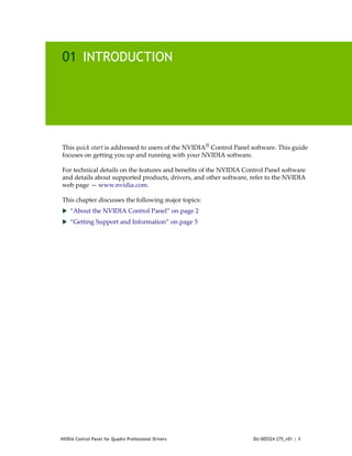 01 INTRODUCTION




This quick start is addressed to users of the NVIDIA® Control Panel software. This guide 
focuses on getting you up and running with your NVIDIA software.

For technical details on the features and benefits of the NVIDIA Control Panel software 
and details about supported products, drivers, and other software, refer to the NVIDIA 
web page — www.nvidia.com.

This chapter discusses the following major topics:
 “About the NVIDIA Control Panel” on page 2
 “Getting Support and Information” on page 5




NVIDIA Control Panel for Quadro Professional Drivers                DU-005524-275_v01 | 1
 
