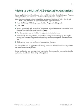 :




Adding to the List of ACE-detectable Applications
If your application is not listed in any of the profile lists in the Global Settings or Program 
Settings tab, then you can create a profile for that application as follows:
Note: If your application is listed in the Global Settings tab (Windows XP only), then do not 
     create a new profile. Set the global preset for that application instead.
1 From the Manage 3D Settings page, click the Program Settings tab.
2 Click Add.
3 In the Open dialog box, navigate to the location of your application executable, then 
    click the executable file name and click Open.
4 The file name appears in the Select a program to customize list box.
5 In the Specify the settings for this program box, configure any settings by clicking the 
    setting you want to change and then selecting the new setting from the drop‐down 
    list.
6 Click Apply when you are finished making your changes.

The new profile will be applied automatically whenever the application is run, just like 
one of the default ACE profiles.

If your application was running while you created the new profile, you must restart the 
application in order for the settings to be applied.




NVIDIA Control Panel for Quadro Professional Drivers                       DU-005524-275_v01 | 65
 
