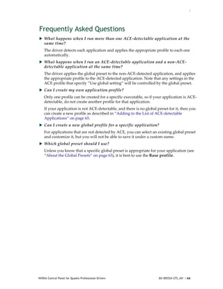 :




Frequently Asked Questions
 What happens when I run more than one ACE‐detectable application at the 
    same time?
    The driver detects each application and applies the appropriate profile to each one 
    automatically.
 What happens when I run an ACE‐detectable application and a non‐ACE‐
    detectable application at the same time?
    The driver applies the global preset to the non‐ACE‐detected application, and applies 
    the appropriate profile to the ACE‐detected application. Note that any settings in the 
    ACE profile that specify “Use global setting” will be controlled by the global preset.
 Can I create my own application profile?
    Only one profile can be created for a specific executable, so if your application is ACE‐
    detectable, do not create another profile for that application.
    If your application is not ACE‐detectable, and there is no global preset for it, then you 
    can create a new profile as described in “Adding to the List of ACE‐detectable 
    Applications” on page 65.  
 Can I create a new global profile for a specific application?
    For applications that are not detected by ACE, you can select an existing global preset 
    and customize it, but you will not be able to save it under a custom name. 
 Which global preset should I use?
    Unless you know that a specific global preset is appropriate for your application (see 
    “About the Global Presets” on page 63), it is best to use the Base profile. 




NVIDIA Control Panel for Quadro Professional Drivers                   DU-005524-275_v01 | 66
 