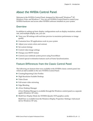Chapter 01 : Introduction




About the NVIDIA Control Panel
Welcome to the NVIDIA Control Panel, designed for Microsoft® Windows® XP,  
Windows Vista, and Windows 7. You can use NVIDIA Control Panel to control your 
NVIDIA hardware and access other NVIDIA software installed on your system.


Overview
In addition to setting up basic display configurations such as display resolution, refresh 
rate, and multiple display use, you can: 
 Tune your 3D settings with real‐time preview to maximize performance or image 
    quality 
 Customize how 3D applications work in your system
 Adjust your screen colors and contrast
 Set custom timings
 Control video image settings
 Change your HDTV format
 Control your notebook system power using PowerMizer
 Control special workstation features such as Frame Synchronization.


Feature Differences from the Classic Control Panel
The following are features that were available in the NVIDIA classic control panel, but 
which are not available in the new NVIDIA Control Panel:
 Creating/Importing Color Profiles
 High Resolution Scalable Desktop 
 Video Zoom
 Full‐screen video mirroring
 Edge Blending
 nView Desktop Manager
    nView Desktop Manager is available through the Windows control panel as a separate 
    applet (Windows XP only).
 MultiView Display Mode (for NVIDIA Quadro NVS graphics cards)
    MultiView is available from the Windows Display Properties‐>Settings‐>Advanced 
    tab for Windows XP only.




NVIDIA Control Panel for Quadro Professional Drivers                   DU-005524-275_v01 | 2
 