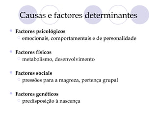 Causas e factores determinantes
 Factores psicológicos
 emocionais, comportamentais e de personalidade
 Factores físicos
 metabolismo, desenvolvimento
 Factores sociais
 pressões para a magreza, pertença grupal
 Factores genéticos
 predisposição à nascença
 