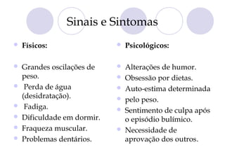 Sinais e Sintomas
 Físicos:
 Grandes oscilações de
peso.
 Perda de água
(desidratação).
 Fadiga.
 Dificuldade em dormir.
 Fraqueza muscular.
 Problemas dentários.
 Psicológicos:
 Alterações de humor.
 Obsessão por dietas.
 Auto-estima determinada
 pelo peso.
 Sentimento de culpa após
o episódio bulímico.
 Necessidade de
aprovação dos outros.
 