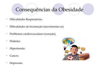 Consequências da Obesidade
 Dificuldades Respiratórias.
 Dificuldades de locomoção (movimentar-se).
 Problemas cardiovasculares (coração).
 Diabetes.
 Hipertensão.
 Cancro.
 Depressão.
 