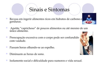 Sinais e Sintomas
 Recusa em ingerir alimentos ricos em hidratos de carbono e
gorduras.
 Apetite “caprichoso” de poucos alimentos ou até mesmo de um
único alimento.
 Preocupação excessiva com o corpo pode ser confundido
com vaidade.
 Passam horas olhando-se ao espelho.
 Diminuem as horas de sono.
 Isolamento social e dificuldade para namoros e vida sexual.
 