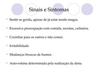 Sinais e Sintomas
 Sentir-se gorda, apesar de já estar muito magra.
 Excessiva preocupação com comida, receitas, culinária.
 Cozinhar para os outros e não comer.
 Irritabilidade.
 Mudanças bruscas de humor.
 Auto-estima determinada pela realização da dieta.
 