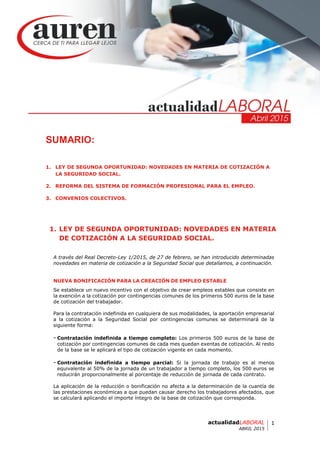 1actualidadLABORAL
ABRIL 2015
SUMARIO:
1. LEY DE SEGUNDA OPORTUNIDAD: NOVEDADES EN MATERIA DE COTIZACIÓN A
LA SEGURIDAD SOCIAL.
2. REFORMA DEL SISTEMA DE FORMACIÓN PROFESIONAL PARA EL EMPLEO.
3. CONVENIOS COLECTIVOS.
1. LEY DE SEGUNDA OPORTUNIDAD: NOVEDADES EN MATERIA
DE COTIZACIÓN A LA SEGURIDAD SOCIAL.
A través del Real Decreto-Ley 1/2015, de 27 de febrero, se han introducido determinadas
novedades en materia de cotización a la Seguridad Social que detallamos, a continuación.
NUEVA BONIFICACIÓN PARA LA CREACIÓN DE EMPLEO ESTABLE
Se establece un nuevo incentivo con el objetivo de crear empleos estables que consiste en
la exención a la cotización por contingencias comunes de los primeros 500 euros de la base
de cotización del trabajador.
Para la contratación indefinida en cualquiera de sus modalidades, la aportación empresarial
a la cotización a la Seguridad Social por contingencias comunes se determinará de la
siguiente forma:
- Contratación indefinida a tiempo completo: Los primeros 500 euros de la base de
cotización por contingencias comunes de cada mes quedan exentas de cotización. Al resto
de la base se le aplicará el tipo de cotización vigente en cada momento.
- Contratación indefinida a tiempo parcial: Si la jornada de trabajo es al menos
equivalente al 50% de la jornada de un trabajador a tiempo completo, los 500 euros se
reducirán proporcionalmente al porcentaje de reducción de jornada de cada contrato.
La aplicación de la reducción o bonificación no afecta a la determinación de la cuantía de
las prestaciones económicas a que puedan causar derecho los trabajadores afectados, que
se calculará aplicando el importe íntegro de la base de cotización que corresponda.
 