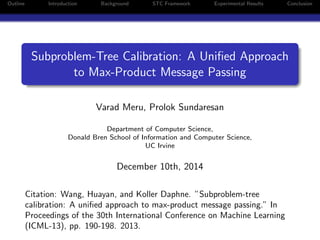 Outline Introduction Background STC Framework Experimental Results Conclusion
Subproblem-Tree Calibration: A Uniﬁed Approach
to Max-Product Message Passing
Varad Meru, Prolok Sundaresan
Department of Computer Science,
Donald Bren School of Information and Computer Science,
UC Irvine
December 10th, 2014
Citation: Wang, Huayan, and Koller Daphne. ”Subproblem-tree
calibration: A uniﬁed approach to max-product message passing.” In
Proceedings of the 30th International Conference on Machine Learning
(ICML-13), pp. 190-198. 2013.
 