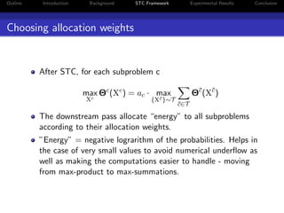 Outline Introduction Background STC Framework Experimental Results Conclusion
Choosing allocation weights
After STC, for each subproblem c
max
Xc
Θc
(Xc
) = ac · max
{X¯c}∼T
¯c∈T
Θ¯c
(X¯c
)
The downstream pass allocate “energy” to all subproblems
according to their allocation weights.
”Energy” = negative lograrithm of the probabilities. Helps in
the case of very small values to avoid numerical underﬂow as
well as making the computations easier to handle - moving
from max-product to max-summations.
 