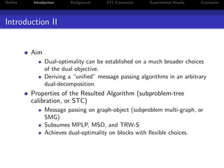 Outline Introduction Background STC Framework Experimental Results Conclusion
Introduction II
Aim
Dual-optimality can be established on a much broader choices
of the dual objective.
Deriving a “uniﬁed” message passing algorithms in an arbitrary
dual-decomposition.
Properties of the Resulted Algorithm (subproblem-tree
calibration, or STC)
Message passing on graph-object (subproblem multi-graph, or
SMG)
Subsumes MPLP, MSD, and TRW-S
Achieves dual-optimality on blocks with ﬂexible choices.
 