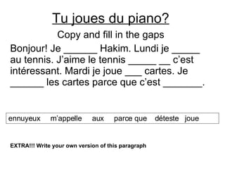 Tu joues du piano? Copy and fill in the gaps Bonjour! Je ______ Hakim. Lundi je _____ au tennis. J’aime le tennis _____ __ c’est intéressant. Mardi je joue ___ cartes. Je ______ les cartes parce que c’est _______.  ennuyeux  m’appelle  aux  parce que  déteste  joue EXTRA!!! Write your own version of this paragraph 
